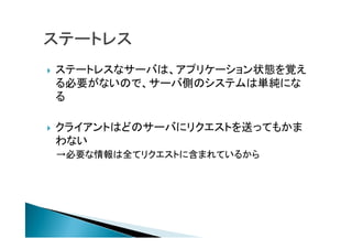  ステートレスなサーバは、アプリケーション状態を覚え
る必要がないので、サーバ側のシステムは単純にな
る
 クライアントはどのサーバにリクエストを送ってもかま
わない
→必要な情報は全てリクエストに含まれているから
 