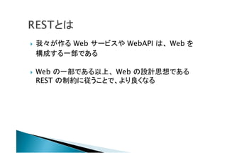  我々が作る Web サービスや WebAPI は、 Web を
構成する一部である
 Web の一部である以上、 Web の設計思想である
REST の制約に従うことで、より良くなる
 