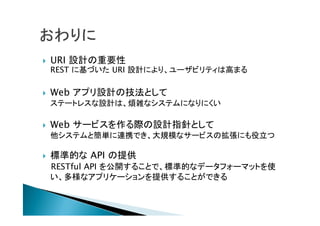  URI 設計の重要性
REST に基づいた URI 設計により、ユーザビリティは高まる
 Web アプリ設計の技法として
ステートレスな設計は、煩雑なシステムになりにくい
 Web サービスを作る際の設計指針として
他システムと簡単に連携でき、大規模なサービスの拡張にも役立つ
 標準的な API の提供
RESTful API を公開することで、標準的なデータフォーマットを使
い、多様なアプリケーションを提供することができる
 