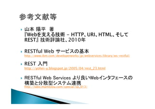  山本 陽平 著
『Webを支える技術 - HTTP、URI、HTML、そして
REST』 技術評論社、2010年
 RESTful Web サービスの基本
http://www.ibm.com/developerworks/jp/webservices/library/ws-restful/
 REST 入門
http://yohei-y.blogspot.jp/2005/04/rest_23.html
 RESTful Web Services より良いWebインタフェースの
構築と分散型システム連携
http://labo.mamezou.com/special/sp_013/
 