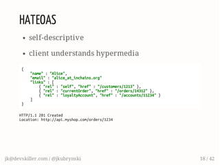 HATEOAS
self-descriptive
client understands hypermedia
{
"name":"Alice",
"email":"alice_at_inchains.org"
"links":[
{"rel":"self","href":"/customers/1213"},
{"rel":"currentOrder","href":"/orders/14312"},
{"rel":"loyaltyAccount","href":"/accounts/11234"}
]
}
HTTP/1.1201Created
Location:http://api.myshop.com/orders/1234
jk@devskiller.com / @jkubrynski 18 / 42
 