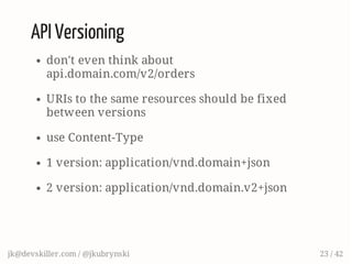 API Versioning
don't even think about
api.domain.com/v2/orders
URIs to the same resources should be fixed
between versions
use Content-Type
1 version: application/vnd.domain+json
2 version: application/vnd.domain.v2+json
jk@devskiller.com / @jkubrynski 23 / 42
 