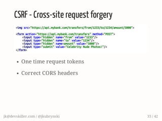 CSRF - Cross-site request forgery
<imgsrc="https://api.mybank.com/transfers/from/1233/to/1234/amount/5000">
<formaction="https://api.mybank.com/transfers"method="POST">
<inputtype="hidden"name="from"value="1233"/>
<inputtype="hidden"name="to"value="1234"/>
<inputtype="hidden"name=amount"value="5000"/>
<inputtype="submit"value="CelebrityNudePhotos!"/>
</form>
One time request tokens
Correct CORS headers
jk@devskiller.com / @jkubrynski 33 / 42
 