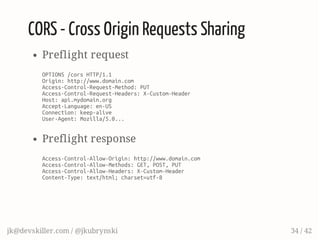 CORS - Cross Origin Requests Sharing
Preflight request
OPTIONS/corsHTTP/1.1
Origin:http://www.domain.com
Access-Control-Request-Method:PUT
Access-Control-Request-Headers:X-Custom-Header
Host:api.mydomain.org
Accept-Language:en-US
Connection:keep-alive
User-Agent:Mozilla/5.0...
Preflight response
Access-Control-Allow-Origin:http://www.domain.com
Access-Control-Allow-Methods:GET,POST,PUT
Access-Control-Allow-Headers:X-Custom-Header
Content-Type:text/html;charset=utf-8
jk@devskiller.com / @jkubrynski 34 / 42
 
