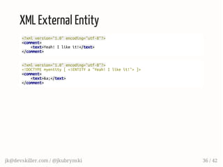 XML External Entity
<?xmlversion="1.0"encoding="utf-8"?>
<comment>
<text>Yeah!Ilikeit!</text>
</comment>
<?xmlversion="1.0"encoding="utf-8"?>
<!DOCTYPEmyentity[<!ENTITYa"Yeah!Ilikeit!">]>
<comment>
<text>&a;</text>
</comment>
jk@devskiller.com / @jkubrynski 36 / 42
 