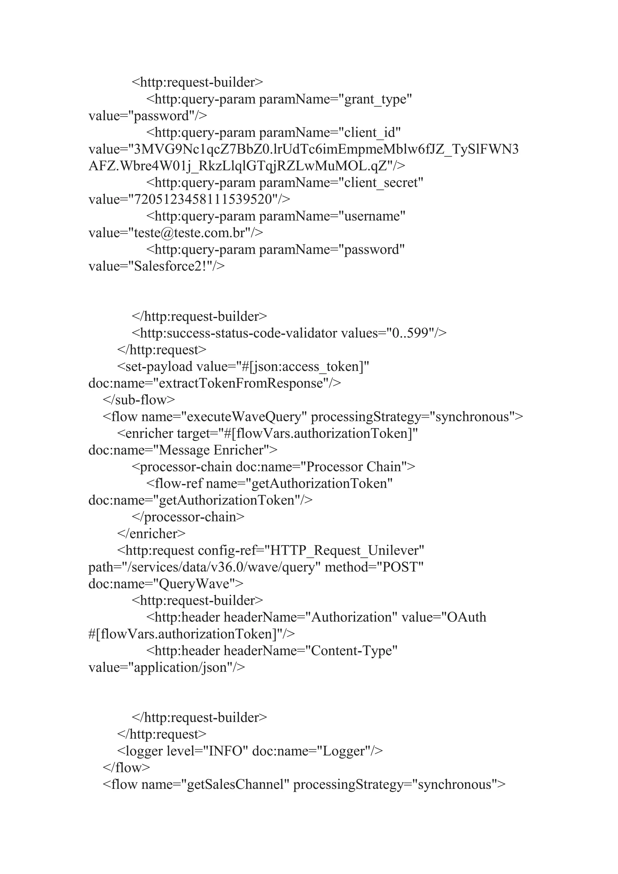 <http:request-builder>
<http:query-param paramName="grant_type"
value="password"/>
<http:query-param paramName="client_id"
value="3MVG9Nc1qcZ7BbZ0.lrUdTc6imEmpmeMblw6fJZ_TySlFWN3
AFZ.Wbre4W01j_RkzLlqlGTqjRZLwMuMOL.qZ"/>
<http:query-param paramName="client_secret"
value="7205123458111539520"/>
<http:query-param paramName="username"
value="teste@teste.com.br"/>
<http:query-param paramName="password"
value="Salesforce2!"/>
</http:request-builder>
<http:success-status-code-validator values="0..599"/>
</http:request>
<set-payload value="#[json:access_token]"
doc:name="extractTokenFromResponse"/>
</sub-flow>
<flow name="executeWaveQuery" processingStrategy="synchronous">
<enricher target="#[flowVars.authorizationToken]"
doc:name="Message Enricher">
<processor-chain doc:name="Processor Chain">
<flow-ref name="getAuthorizationToken"
doc:name="getAuthorizationToken"/>
</processor-chain>
</enricher>
<http:request config-ref="HTTP_Request_Unilever"
path="/services/data/v36.0/wave/query" method="POST"
doc:name="QueryWave">
<http:request-builder>
<http:header headerName="Authorization" value="OAuth
#[flowVars.authorizationToken]"/>
<http:header headerName="Content-Type"
value="application/json"/>
</http:request-builder>
</http:request>
<logger level="INFO" doc:name="Logger"/>
</flow>
<flow name="getSalesChannel" processingStrategy="synchronous">
 