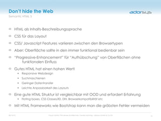 05/16/12 Cloud Centric Thin-Server-Architecture / Sandro Sonntag - adorsys GmbH & Co KG
Semantic HTML 5
Don’t hide the Web
HTML als Inhalts-Beschreibungssprache
CSS für das Layout
CSS/ Javascript Features variieren zwischen den Browsertypen
Aber: Oberfläche sollte in den immer funktional bedienbar sein
“Progressive-Enhancement” für “Aufhübschung” von Oberflächen ohne
funktionalen Einfluss
Gutes HTML hat einen hohen Wert!
• Responsive Webdesign
• Suchmaschienen
• Geringer Datentransfer
• Leichte Anpassbarkeit des Layouts
Eine gute HTML Struktur ist vergleichbar mit OOD und erfordert Erfahrung
• Floting boxes, CSS Classes/ID, DIV, Browserkompatibilität etc
Mit HTML Frameworks wie Bootstrap kann man die gröbsten Fehler vermeiden
16
 