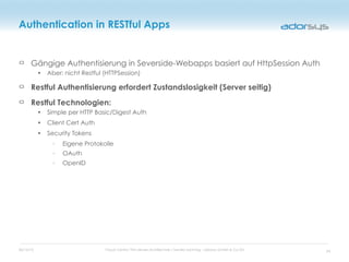 05/16/12 Cloud Centric Thin-Server-Architecture / Sandro Sonntag - adorsys GmbH & Co KG
Authentication in RESTful Apps
Gängige Authentisierung in Severside-Webapps basiert auf HttpSession Auth
• Aber: nicht Restful (HTTPSession)
Restful Authentisierung erfordert Zustandslosigkeit (Server seitig)
Restful Technologien:
• Simple per HTTP Basic/Digest Auth
• Client Cert Auth
• Security Tokens
◦ Eigene Protokolle
◦ OAuth
◦ OpenID
34
 