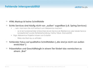 05/16/12 Cloud Centric Thin-Server-Architecture / Sandro Sonntag - adorsys GmbH & Co KG
Fehlende Interoperabilität
HTML Markup ist keine Schnittstelle
Echte Services sind häufig nicht von „außen“ zugreifbar (z.B. Spring Services)
• ... nein, man kann Sie nicht einfach zum Webservice machen!
◦ es ist ein fundamentaler Unterschied ob ein Service als WebService oder lokaler Service
konzeptioniert wurde (Fehlerbehandlung, Call by Value, Granularität)
• Ergo: Webservice Projekte müssen von 0 starten
◦ Risiko das Rad neu zu erfinden
Fehlender Fokus auf qualitative Schnittstellen („die sind ja nicht von außen
erreichbar“)
Präsentation und Geschäftslogik in einem Tier fördert das vermischen zu
einem „Brei“
9
 