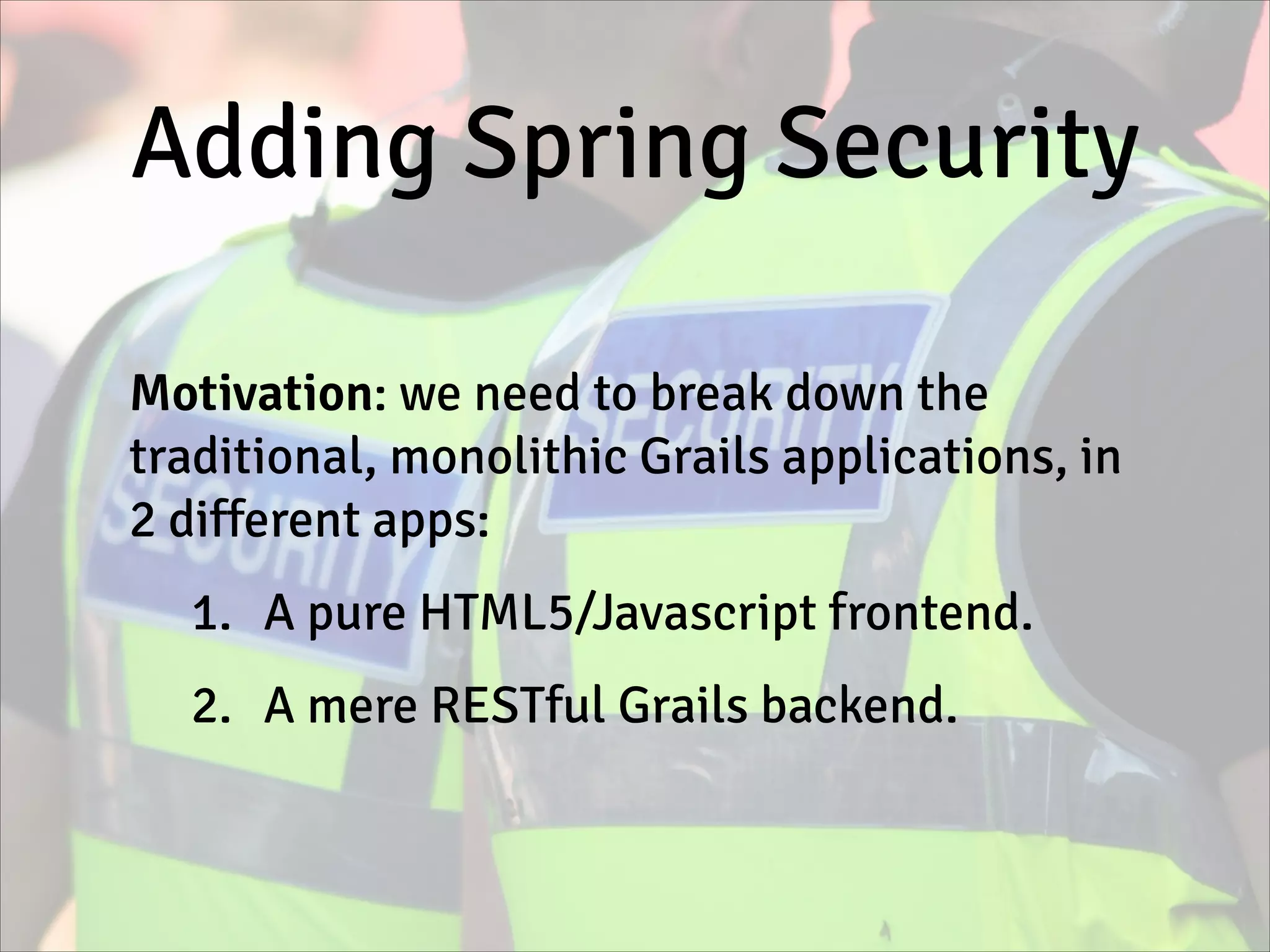Adding Spring Security
Motivation: we need to break down the
traditional, monolithic Grails applications, in
2 different apps:
1. A pure HTML5/Javascript frontend.
2. A mere RESTful Grails backend.
 