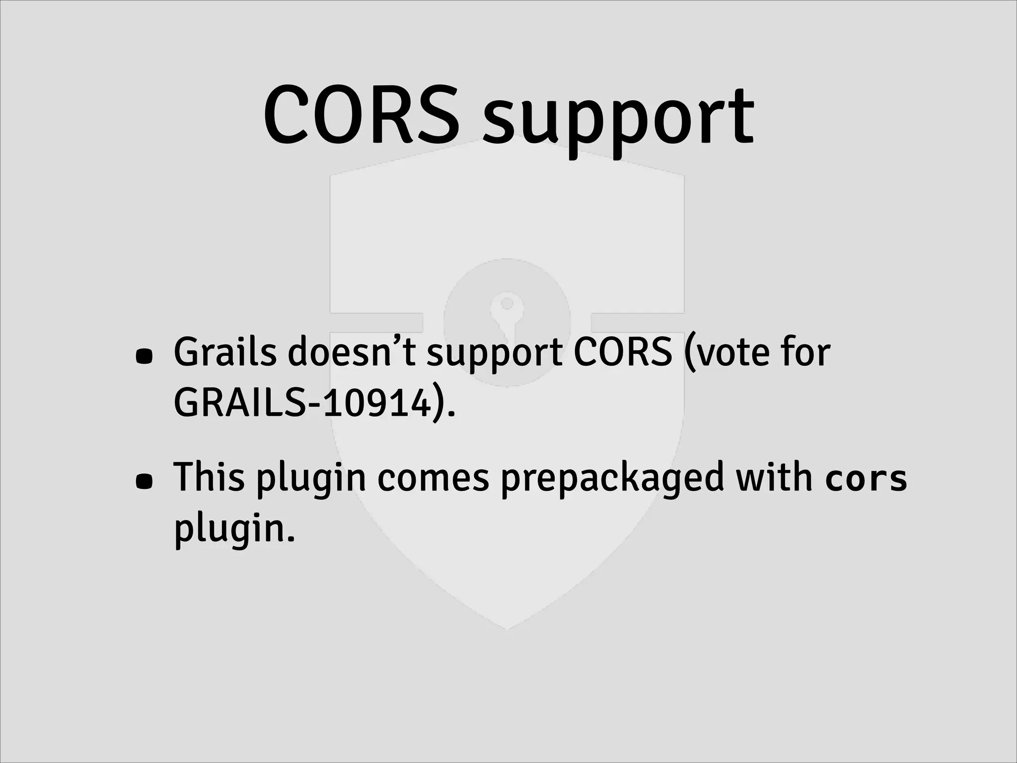 CORS support
• Grails doesn’t support CORS (vote for
GRAILS-10914).
• This plugin comes prepackaged with cors
plugin.
 