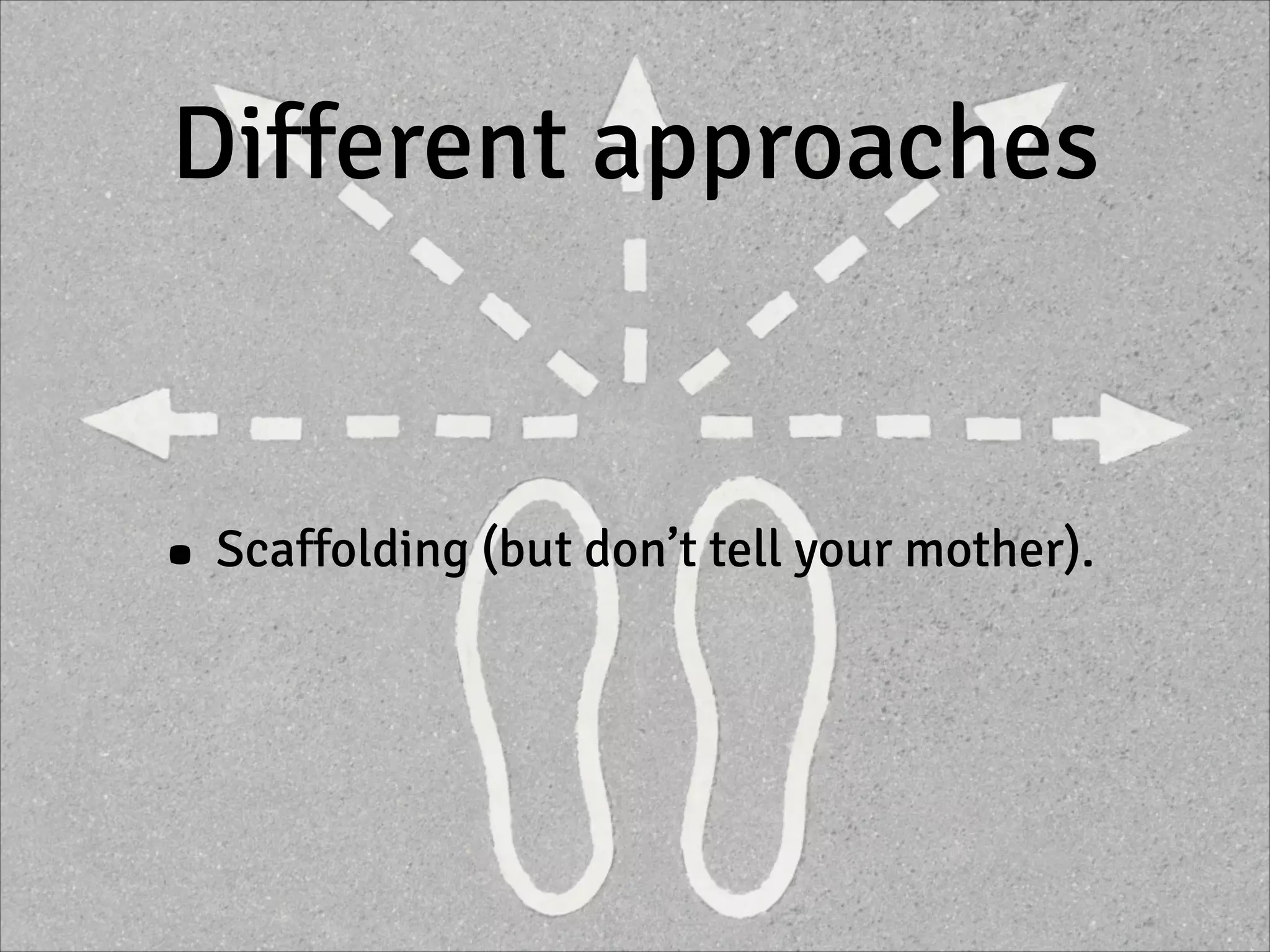 Different approaches
• Scaffolding (but don’t tell your mother).
 