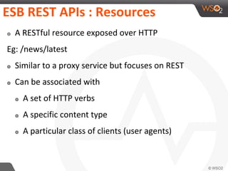 ESB REST APIs : Resources
๏ A RESTful resource exposed over HTTP
Eg: /news/latest
๏ Similar to a proxy service but focuses on REST
๏ Can be associated with
๏ A set of HTTP verbs
๏ A specific content type
๏ A particular class of clients (user agents)
 