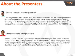 About the Presenters
๏ Chanaka Fernando - chanakaf@wso2.com
Chanaka joined WSO2 in January 2013. He is a Technical Lead in the WSO2 Enterprise Service
Bus team. In addition to his product development efforts he has also provided technology
consulting on customer engagements, including customer QuickStart programs. Chanaka has
also published numerous articles on WSO2 products which are available in the WSO2 library.
๏ Ishan Jayawardena - ishan@wso2.com
Ishan is a Senior Software Engineer in the integration technologies team where he mainly
focuses on the WSO2 Enterprise Service Bus. In addition to his product development efforts
he has also provided technology consulting on customer engagements, including customer
QuickStart programs focused on Enterprise Application Integration projects.
 