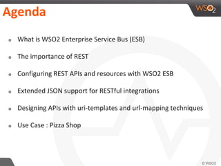 Agenda
๏ What is WSO2 Enterprise Service Bus (ESB)
๏ The importance of REST
๏ Configuring REST APIs and resources with WSO2 ESB
๏ Extended JSON support for RESTful integrations
๏ Designing APIs with uri-templates and url-mapping techniques
๏ Use Case : Pizza Shop
 