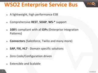 *
WSO2 Enterprise Service Bus
๏ A lightweight, high performance ESB
๏ Comprehensive REST, SOAP, WS-* support
๏ 100% compliant with all EIPs (Enterprise Integration
Patterns)
๏ Connectors (Salesforce, Twilio and many more)
๏ SAP, FIX, HL7 - Domain specific solutions
๏ Zero Code/Configuration driven
๏ Extensible and Scalable
 