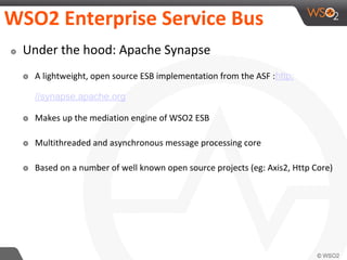 WSO2 Enterprise Service Bus
๏ Under the hood: Apache Synapse
๏ A lightweight, open source ESB implementation from the ASF :http:
//synapse.apache.org
๏ Makes up the mediation engine of WSO2 ESB
๏ Multithreaded and asynchronous message processing core
๏ Based on a number of well known open source projects (eg: Axis2, Http Core)
 