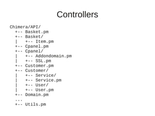 Controllers
Chimera/API/
  +-- Basket.pm
  +-- Basket/
  |   +-- Item.pm
  +-- Cpanel.pm
  +-- Cpanel/
  |   +-- Addondomain.pm
  |   +-- SSL.pm
  +-- Customer.pm
  +-- Customer/
  |   +-- Service/
  |   +-- Service.pm
  |   +-- User/
  |   +-- User.pm
  +-- Domain.pm
  ...
  +-- Utils.pm
 