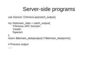 Server-side programs
use Dancer::Chimera qw(catch_output);

my %domain_data = catch_output(
    'Chimera::API::Domain',
    'create',
    %param
);
return $domain_data{output} if $domain_data{error};

# Process output
…;
 