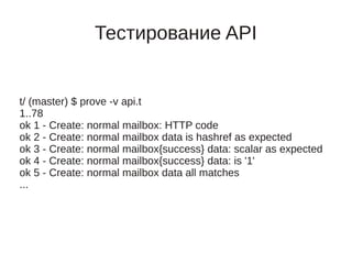 Тестирование API


t/ (master) $ prove -v api.t
1..78
ok 1 - Create: normal mailbox: HTTP code
ok 2 - Create: normal mailbox data is hashref as expected
ok 3 - Create: normal mailbox{success} data: scalar as expected
ok 4 - Create: normal mailbox{success} data: is '1'
ok 5 - Create: normal mailbox data all matches
...
 