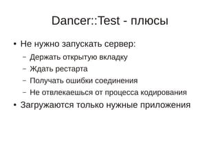 Dancer::Test - плюсы
●   Не нужно запускать сервер:
    –   Держать открытую вкладку
    –   Ждать рестарта
    –   Получать ошибки соединения
    –   Не отвлекаешься от процесса кодирования
●   Загружаются только нужные приложения
 