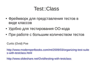 Test::Class
●   Фреймворк для представления тестов в
    виде классов
●   Удобно для тестирования ОО-кода
●   При работе с большим количеством тестов

Curtis (Ovid) Poe

http://www.modernperlbooks.com/mt/2009/03/organizing-test-suite
s-with-testclass.html

http://www.slideshare.net/Ovid/testing-with-testclass
 