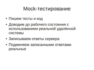 Mock-тестирование
●   Пишем тесты и код
●   Доводим до рабочего состояния с
    использованием реальной удалённой
    системы
●   Записываем ответы сервера
●   Подменяем записанными ответами
    реальные
 