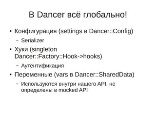 В Dancer всё глобально!
●   Конфигурация (settings в Dancer::Config)
    –   Serializer
●   Хуки (singleton
    Dancer::Factory::Hook->hooks)
    –   Аутентификация
●   Переменные (vars в Dancer::SharedData)
    –   Используются внутри нашего API, не
        определены в mocked API
 