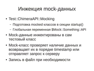 Инжекция mock-данных
●   Test::ChimeraAPI::Mocking
    –   Подготовка mocked классов в секции startup()
    –   Глобальная переменная $Mock::Something::API
●   Mock-данные инжектированы в сам
    тестовый класс
●   Mock-класс проверяет наличие данных и
    возвращает их в порядке timestamp или
    отправляет запрос к серверу
●   Запись в файл при необходимости
 