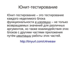Юнит-тестирование
Юнит-тестирование – это тестирование
каждого неделимого блока
функциональности в изоляции – не только
возвращаемых значений для различных
аргументов, но также взаимодействия этих
блоков с другими частями приложения
путём имитации работы этих частей.
        http://tinyurl.com/c4rweaw
 