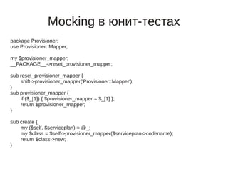 Mocking в юнит-тестах
package Provisioner;
use Provisioner::Mapper;

my $provisioner_mapper;
__PACKAGE__->reset_provisioner_mapper;

sub reset_provisioner_mapper {
    shift->provisioner_mapper('Provisioner::Mapper');
}
sub provisioner_mapper {
    if ($_[1]) { $provisioner_mapper = $_[1] };
    return $provisioner_mapper;
}

sub create {
    my ($self, $serviceplan) = @_;
    my $class = $self->provisioner_mapper($serviceplan->codename);
    return $class->new;
}
 