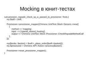 Mocking в юнит-тестах
sub provision_regrade_check_sp_is_passed_to_provisioner :Tests {
  my $self = shift;

    Provisioner->provisioner_mapper(Chimera::UnitTest::Mock::Generic->new([
        {
           method => 'mapping',
           input => ['cpanel_shared_hosting'],
           output => 'Chimera::UnitTest::Mock::Provisioner::CheckRegradeMethodCall'
        },
    ]));

    my($order, $action) = $self->_place_order($self->basket());
    my $processed = Chimera::API::Action->process($action);

    Provisioner->reset_provisioner_mapper();
}
 