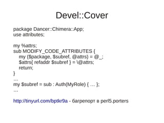 Devel::Cover
package Dancer::Chimera::App;
use attributes;

my %attrs;
sub MODIFY_CODE_ATTRIBUTES {
  my ($package, $subref, @attrs) = @_;
  $attrs{ refaddr $subref } = @attrs;
  return;
}
…
my $subref = sub : Auth(MyRole) { … };
…

http://tinyurl.com/bptkr9a - багрепорт в perl5.porters
 