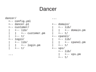 Dancer
dancer/                     ...
  +-- config.yml
  +-- dancer.pl             +--   domain/
  +-- customer/             |     +-- lib/
  |   +-- lib/              |     |    +-- domain.pm
  |   |   +-- customer.pm   |     +-- t/
  |   +-- t/                +--   cpanel/
  +-- login/                |     +-- lib/
  |   +-- lib/              |     |    +-- cpanel.pm
  |   |   +-- login.pm      |     +-- t/
  |   +-- t/                +--   vps/
                                  +-- lib/
  ...                             |    +-- vps.pm
                                  +-- t/
 