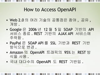How to Access OpenAPI Web 2.0 의 여러 기술의 공통점은 참여 ,  공유 ,  개방 . Google 은  2006 년  12 월  5 일  SOAP  기반의  API  서비스 종료 . REST  기반의  AJAX API  서비스에 주력함 . PayPal 은  SOAP API 를  SSL  기반과  REST  기반 방식으로 변경 . Amazon 의  OpenAPI  트래픽의  95% 는  REST 방식을 사용 . 국내 대다수의  OpenAPI  도  REST  기반임 . 