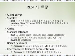 REST 의 특징 Client-Server Stateless REST 는 기본적으로 서버에 어떠한 정보도 남기지 않으며 (session), Client 가  Server 로의 요청시 필요한 모든 정보를 같이 보내야 합니다 . Cache Standard Interface REST  그 자체는 표준이 아니지만 표준 기술을 이용합니다 . 데이터 전송시  HTTP 의 표준 메소드인  GET, POST, PUT, DELETE 를 이용합니다 . Named Resources 각  Resource 는 그 자신을 나타내는  URI 를 소유해야합니다 . Interconnected Resource Representations 각  Resource 는 상호연결된  Link 를 포함해야 합니다 . 