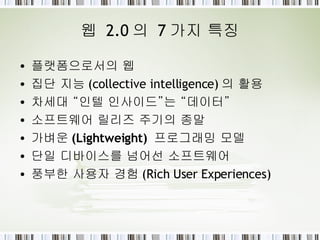 웹  2.0 의  7 가지 특징 플랫폼으로서의  웹 집단 지능 (collective intelligence) 의 활용 차세대 “인텔 인사이드”는 “ 데이터 ” 소프트웨어  릴리즈 주기 의 종말 가벼운 (Lightweight)   프로그래밍 모델 단일 디바이스 를 넘어선 소프트웨어 풍부한  사용자 경험 (Rich User Experiences) 