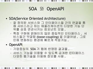 SOA  와  OpenAPI SOA(Service Oriented Architecture)  잘 정의된 서비스와 그 인터페이스들 간의 연결을 통해 서비스라고 하는 애플리케이션의 다양한  기능 단위 를 상호 연관시키는 컴포넌트 모델 . 특정 구현에 얽매이지 않은  중립적인 인터페이스 .  서비스들간  약결합 (loose-coupling) 을 이끌어냄 .  그로 인해 변화하는 환경에 빠르게 적응가능 . OpenAPI 기업중심의  SOA 가 웹에 반영된 결과물 . 서비스 기능을 이용할 수 있도록 공개한 인터페이스 다양한 웹기술을 이용해 정보를 사용 . 