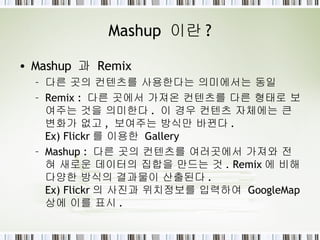Mashup  이란 ? Mashup  과  Remix 다른 곳의 컨텐츠를 사용한다는 의미에서는 동일 Remix :  다른 곳에서 가져온 컨텐츠를 다른 형태로 보여주는 것을 의미한다 .  이 경우 컨텐츠 자체에는 큰 변화가 없고 ,  보여주는 방식만 바뀐다 . Ex) Flickr 를 이용한  Gallery Mashup :  다른 곳의 컨텐츠를 여러곳에서 가져와 전혀 새로운 데이터의 집합을 만드는 것 . Remix 에 비해 다양한 방식의 결과물이 산출된다 . Ex) Flickr 의 사진과 위치정보를 입력하여  GoogleMap  상에 이를 표시 .  