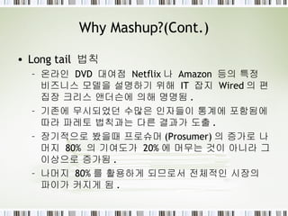 Why Mashup?(Cont.) Long tail  법칙 온라인  DVD  대여점  Netflix 나  Amazon  등의 특정 비즈니스 모델을 설명하기 위해  IT  잡지  Wired 의 편집장 크리스 앤더슨에 의해 명명됨 . 기존에 무시되었던 수많은 인자들이 통계에 포함됨에 따라 파레토 법칙과는 다른 결과가 도출 . 장기적으로 봤을때 프로슈머 (Prosumer) 의 증가로 나머지  80%  의 기여도가  20% 에 머무는 것이 아니라 그 이상으로 증가됨 . 나머지  80% 를 활용하게 되므로서 전체적인 시장의 파이가 커지게 됨 . 