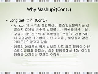 Why Mashup?(Cont.) Long tail  법칙 (Cont.) Amazon 의 수익중 절반이상이 반스앤노블에서는 진열조차 안되는 비주류 단행본이나 희귀본에서 나옴 . 구글의 애드센스의 주 수익원은 “포천”지 선정  500 대 기업같은 대기업이 아닌 제과점 ,  웨딩샵과 같은 “개미군단” 광고가 창출 애플의 아이튠스 역시 빌보드 챠트 히트 앨범이 아닌 스테디셀러와 올디스 ,  희귀 앨범들에서  50%  이상의 매출을 차지하는 것으로 추정됨 . 