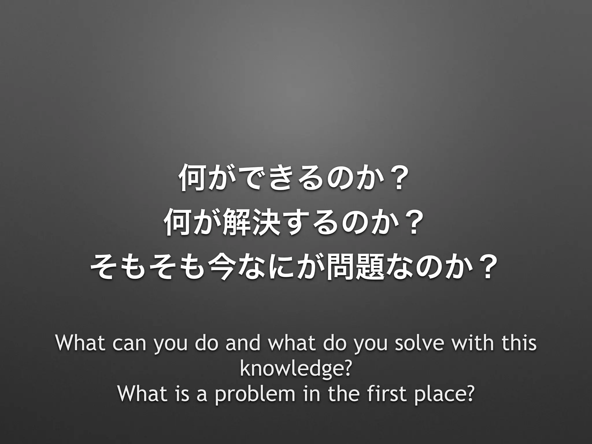 何ができるのか？
何が解決するのか？
そもそも今なにが問題なのか？
What can you do and what do you solve with this
knowledge? 
What is a problem in the first place?
 