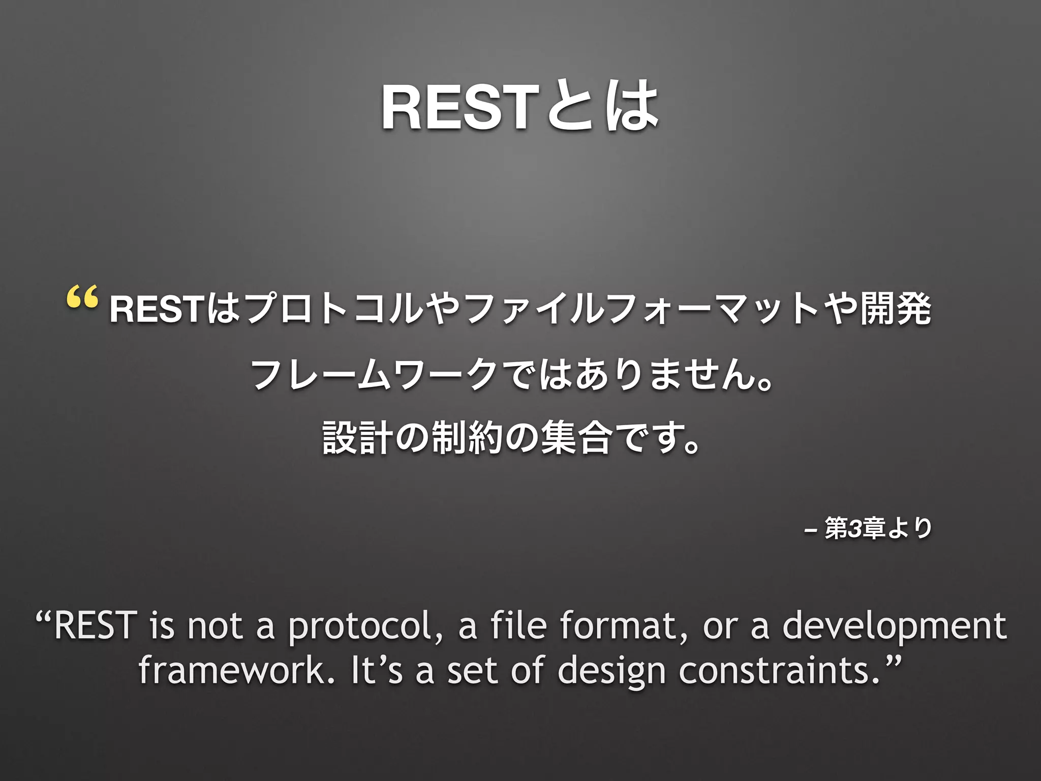 – 第3章より
RESTはプロトコルやファイルフォーマットや開発
フレームワークではありません。 
設計の制約の集合です。
“REST is not a protocol, a file format, or a development
framework. It’s a set of design constraints.”
“
RESTとは
 