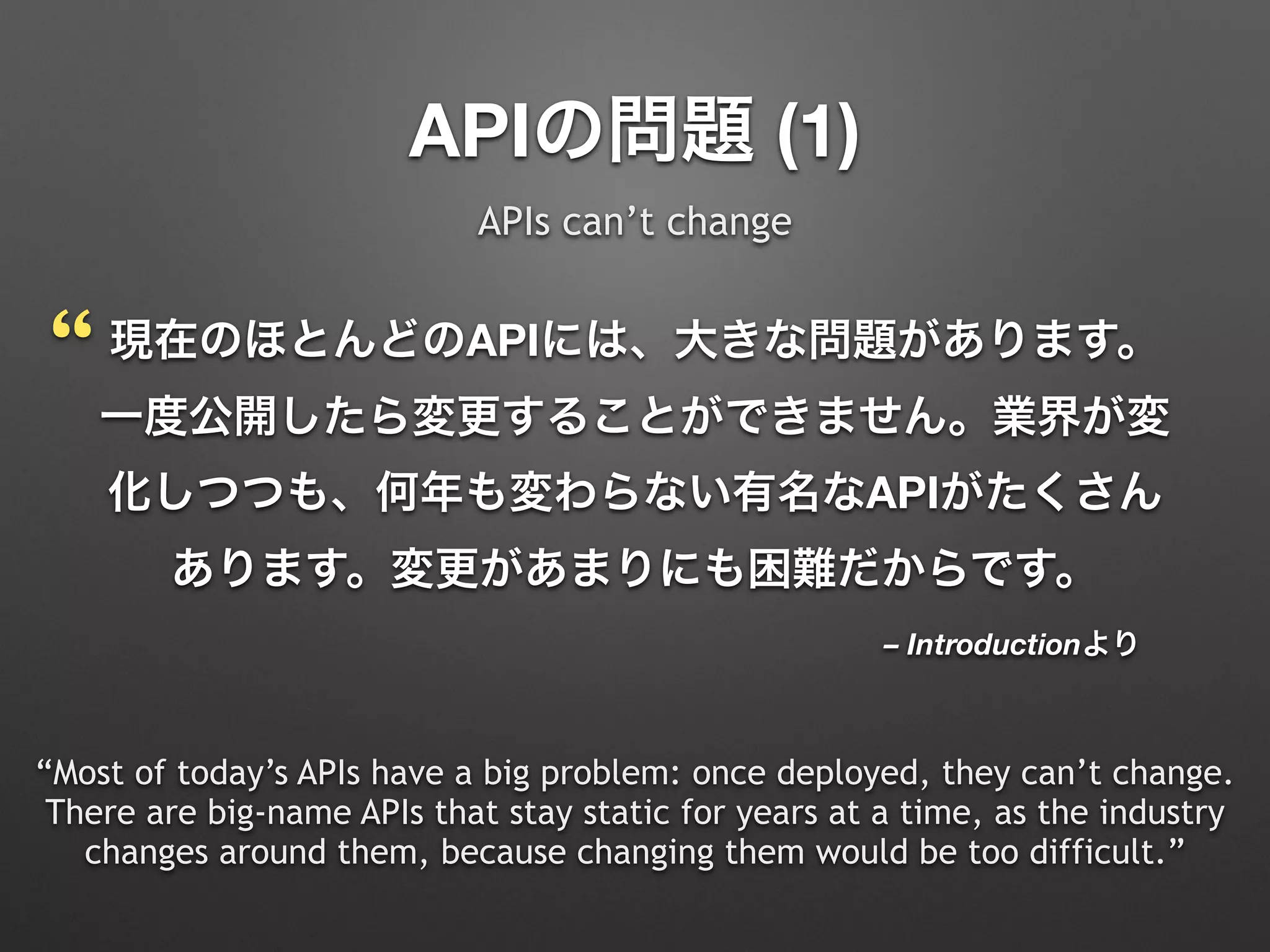 – Introductionより
現在のほとんどのAPIには、大きな問題があります。
一度公開したら変更することができません。業界が変
化しつつも、何年も変わらない有名なAPIがたくさん
あります。変更があまりにも困難だからです。
“Most of today’s APIs have a big problem: once deployed, they can’t change.
There are big-name APIs that stay static for years at a time, as the industry
changes around them, because changing them would be too difficult.”
APIの問題 (1)
APIs can’t change
“
 