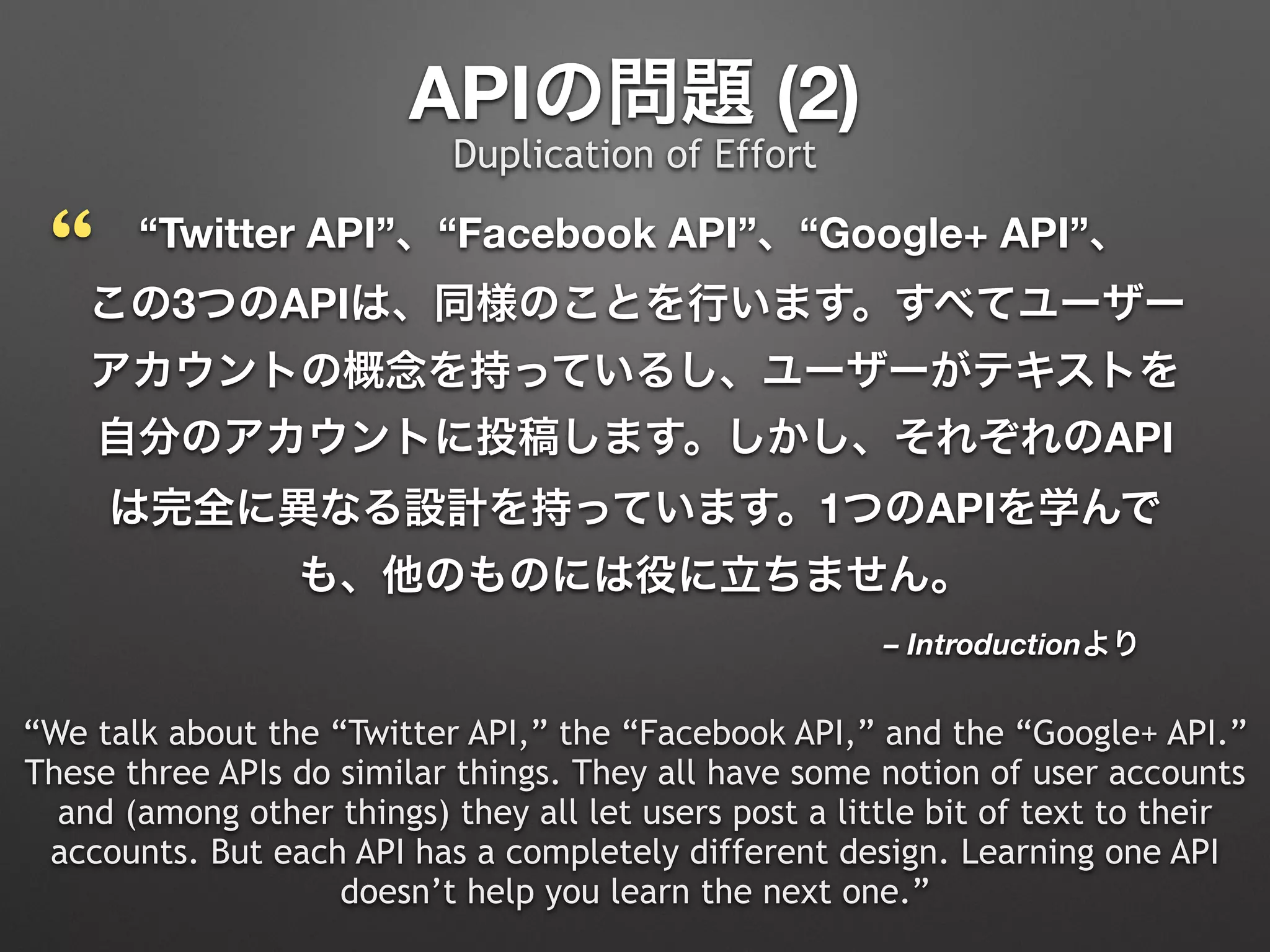 – Introductionより
“Twitter API”、“Facebook API”、“Google+ API”、 
この3つのAPIは、同様のことを行います。すべてユーザー
アカウントの概念を持っているし、ユーザーがテキストを
自分のアカウントに投稿します。しかし、それぞれのAPI
は完全に異なる設計を持っています。1つのAPIを学んで
も、他のものには役に立ちません。
“We talk about the “Twitter API,” the “Facebook API,” and the “Google+ API.”
These three APIs do similar things. They all have some notion of user accounts
and (among other things) they all let users post a little bit of text to their
accounts. But each API has a completely different design. Learning one API
doesn’t help you learn the next one.”
APIの問題 (2)
“
Duplication of Effort
 