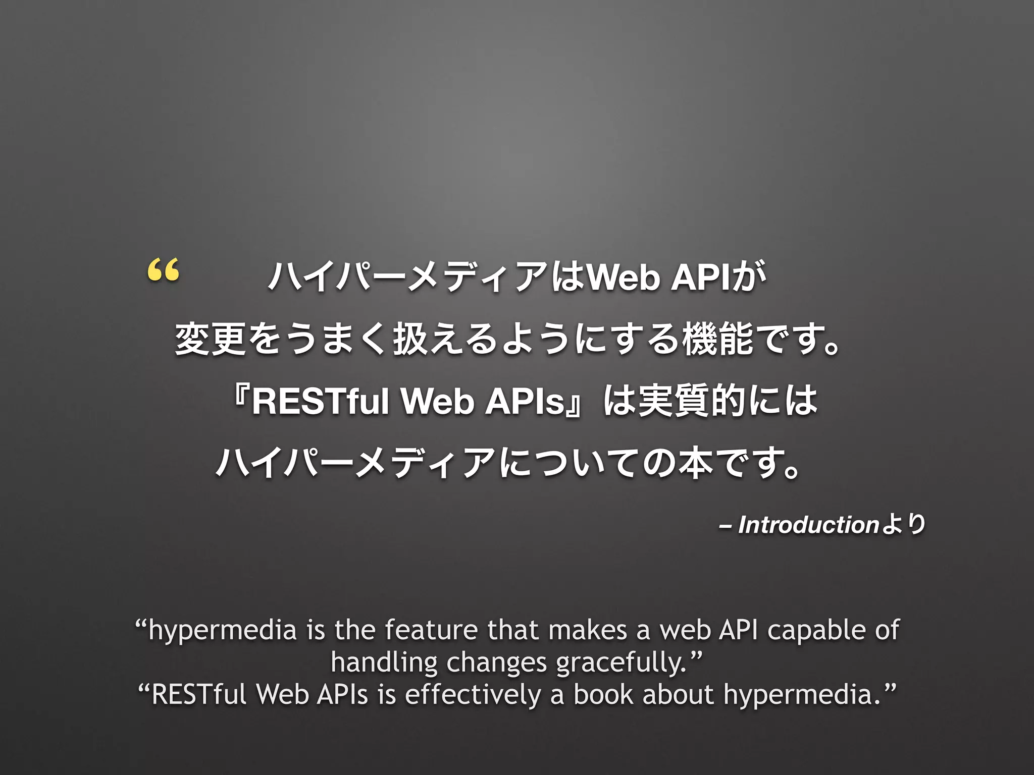 – Introductionより
ハイパーメディアはWeb APIが 
変更をうまく扱えるようにする機能です。
『RESTful Web APIs』は実質的には 
ハイパーメディアについての本です。
“hypermedia is the feature that makes a web API capable of
handling changes gracefully.”
“RESTful Web APIs is effectively a book about hypermedia.”
“
 