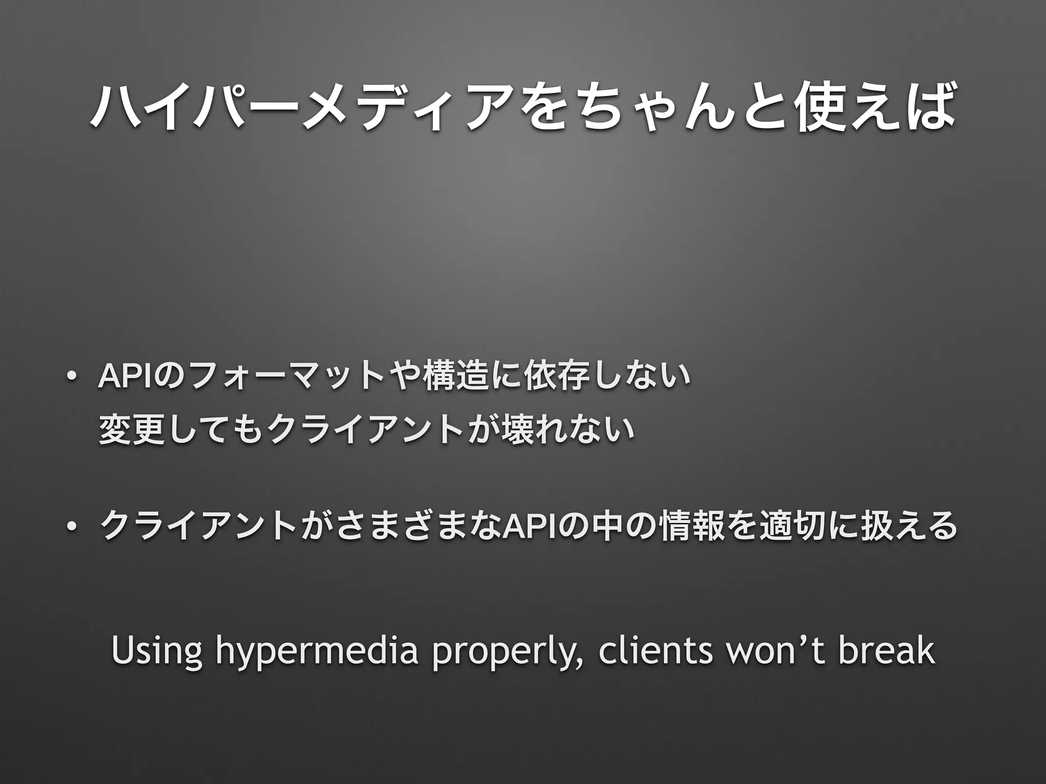 ハイパーメディアをちゃんと使えば
• APIのフォーマットや構造に依存しない 
変更してもクライアントが壊れない
• クライアントがさまざまなAPIの中の情報を適切に扱える
Using hypermedia properly, clients won’t break
 